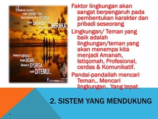 2. SISTEM YANG MENDUKUNG
Faktor lingkungan akan
sangat berpengaruh pada
pembentukan karakter dan
pribadi seseorang
Lingkungan/ Teman yang
baik adalah
lingkungan/teman yang
akan menempa kita
menjadi Amanah,
Istiqomah, Profesional,
cerdas & Komunikatif.
Pandai-pandailah mencari
Teman.. Mencari
lingkungan.. Yang tepat.
 