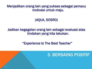 3. BERSAING POSITIF
Menjadikan orang lain yang sukses sebagai pemacu
motivasi untuk maju.
(AQUA, SOSRO)
Jadikan kegagalan orang lain sebagai evaluasi atas
tindakan yang kita lakukan.
“Experience Is The Best Teacher”
 