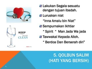 5. QOLBUN SALIM
(HATI YANG BERSIH)
Lakukan Segala sesuatu
dengan tujuan ibadah.
Luruskan niat
“Inna Amalu bin Niat”
Sempurnakan Ikhtiar
“ Spirit “ Man Jada Wa jada
Tawwakal Kepada Alloh.
“ Berdoa Dan Berserah diri”
 