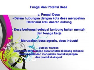 Free   Powerpoint   Templates Fungsi dan Potensi Desa a . Fungsi Desa - Dalam hubungan dengan kota desa merupakan  Heterland atau daerah dukung - Desa berfungsi sebagai lumbung bahan mentah  dan tenaga kerja - Merupakan desa agraris, desa industri Sutopo Yuwono Salah satu peran pokok desa terletak di bidang ekonomi Daerah pedesaan merupakan produksi pangan dan produksi eksport 