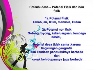 Free   Powerpoint   Templates Potensi desa – Potensi Fisik dan non fisik 1). Potensi Fisik Tanah, air, Iklim, manusia, Hutan 2). Potensi non fisik Gotong royong, kekeluargaan, lembaga sosial,  Potensi desa tidak sama ,karena lingkungan geografis dan keadaan penduduknya berbeda dan  corak kehidupannya juga berbeda 