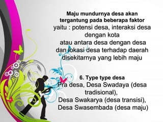 Free   Powerpoint   Templates Maju mundurnya desa akan tergantung pada beberapa faktor yaitu : potensi desa, interaksi desa dengan kota  atau antara desa dengan desa dan lokasi desa terhadap daerah disekitarnya yang lebih maju 6. Type type desa Pra desa, Desa Swadaya (desa tradisional),  Desa Swakarya (desa transisi),  Desa Swasembada (desa maju) 
