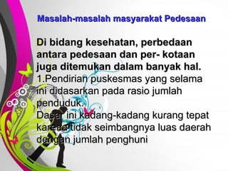 Free   Powerpoint   Templates Masalah-masalah masyarakat Pedesaan Di bidang kesehatan, perbedaan antara pedesaan dan per- kotaan juga ditemukan dalam banyak hal. 1.Pendirian puskesmas yang selama ini didasarkan pada rasio jumlah penduduk.  Dasar ini kadang-kadang kurang tepat karena tidak seimbangnya luas daerah dengan jumlah penghuni 