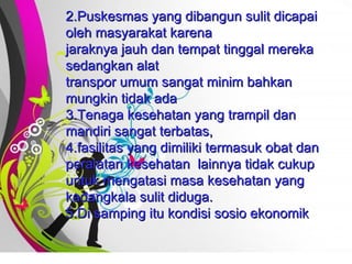 Free   Powerpoint   Templates 2.Puskesmas yang dibangun sulit dicapai oleh masyarakat karena  jaraknya jauh dan tempat tinggal mereka sedangkan alat  transpor umum sangat minim bahkan mungkin tidak ada 3.Tenaga kesehatan yang trampil dan mandiri sangat terbatas,  4.fasilitas yang dimiliki termasuk obat dan peralatan kesehatan  lainnya tidak cukup untuk mengatasi masa kesehatan yang kadangkala sulit diduga.  5.Di samping itu kondisi sosio ekonomik  