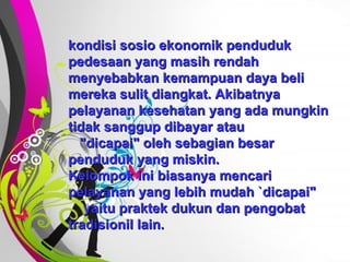 Free   Powerpoint   Templates kondisi sosio ekonomik penduduk pedesaan yang masih rendah menyebabkan kemampuan daya beli mereka sulit diangkat. Akibatnya pelayanan kesehatan yang ada mungkin tidak sanggup dibayar atau  "dicapai" oleh sebagian besar penduduk yang miskin. Kelompok ini biasanya mencari pelayanan yang lebih mudah `dicapai"  yaitu praktek dukun dan pengobat tradisionil lain. 