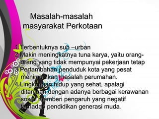 Free   Powerpoint   Templates Masalah-masalah  masyarakat Perkotaan 1.Terbentuknya sub –urban 2.Makin meningkatnya tuna karya, yaitu orang-orang yang tidak mempunyai pekerjaan tetap 3.Pertambahan penduduk kota yang pesat menimbulkan masalah perumahan. 4.Lingkungan hidup yang sehat, apalagi ditambah dengan adanya berbagai kerawanan sosial memberi pengaruh yang negatif terhadap pendidikan generasi muda . 