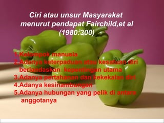 Powerpoint   Templates Ciri atau unsur Masyarakat  menurut pendapat Fairchild,et al (1980:300) 1.Kelompok manusia 2.Adanya keterpaduan atau kesatuan diri  berlandaskan  kepentingan utama 3.Adanya pertahanan dan kekekalan diri 4.Adanya kesinambungan 5.Adanya hubungan yang pelik di antara anggotanya 