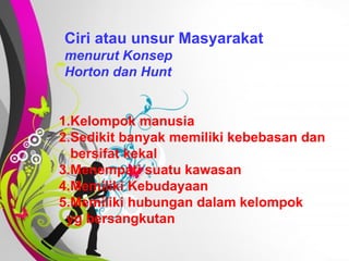 Free   Powerpoint   Templates Ciri atau unsur Masyarakat   menurut Konsep  Horton dan Hunt 1.Kelompok manusia 2.Sedikit banyak memiliki kebebasan dan bersifat kekal 3.Menempati suatu kawasan 4.Memiliki Kebudayaan 5.Memiliki hubungan dalam kelompok  yg bersangkutan 