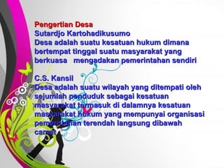 Free   Powerpoint   Templates Pengertian Desa Sutardjo Kartohadikusumo Desa adalah suatu kesatuan hukum dimana bertempat tinggal suatu masyarakat yang berkuasa  mengadakan pemerintahan sendiri C.S. Kansil Desa adalah suatu wilayah yang ditempati oleh sejumlah penduduk sebagai kesatuan masyarakat termasuk di dalamnya kesatuan masyarakat hukum yang mempunyai organisasi pemerntahan terendah langsung dibawah camat  
