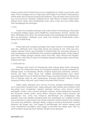 keadaan tersebut mula berubah kerana proses penghijrahan ke bandar yang bermula sejak
tahun 1970-an sehingga masa kini. Bagi yang masih tinggal di luar bandar, kebanyakannya
terlibat dalam aktiviti ekonomi pertanian dan perikanan, sama ada dalam skala kecil-kecilan
atau secara komersial. Manakala sebahagian besar etnik Melayu di bandar terlibat dalam
pelbagai sektor seperti sektor perkhidmatan awam, sektor swasta, dan turut terlibat dalam
sektor perdagangan dan perniagaan.

ii. Cina

       Orang Cina merupakan golongan etnik kedua terbesar di Semenanjung. Masyarakat
mi menganuti pelbagai agama seperti Buddhisme, Konfusianisme, Kristian, Taoisme dan
Islam. Sebahagian besar etnik Cina tertumpu kepada sektor perdagangan dan perkhidmatan.
Dari segi petempatan, sebahagian besar orang Cina tertumpu di bandar-bandar utama,
khasnya di Lembah Kiang.

iii. India

        Orang India pula merupakan golongan etnik ketiga terbesar di Semenanjung. Pada
masa lalu, sebahagian besar orang India bekerja dan menetap di estet. Pada masa kini,
terdapat kalangan mereka yang berpindah ke bandar-bandar dan menerokai pekerjaan di
sektor perdagangan atau perkhidmatan dan menjalani penghidupan bandar. Dalam kategori
etnik India, terdapat golongan subetnik seperti orang Sikh, Tamil, Malayali dan Singhala.
Secara umum, etnik India di negara ml merupakan penganut pelbagai agama seperti Hindu,
Sikhisme dan Islam.

iv. Etnik-entik lain

       Golongan etnik terkecil di Semenanjung tetapi terkenal dalam kajian antropologi
ialah Orang Asli. Kebanyakan Orang Asli merupakan penduduk di kawasan pedalaman di
beberapa negeri di Semenanjung. Mereka menganut kepercayaan tradisional, animisme,
Kristian dan Islam. Selain Orang Asli, terdapat kelompok-kelompok kecil seperti
masyarakat Baba-Nyonya di Melaka dan Pulau Pinang, masyarakat Portugis di Melaka, dan
Thai di beberapa negeri di utara Semenanjung. Kesemua masyarakat minoriti tersebut
mempunyai budaya yang unik, seperti budaya masyarakat Baba-Nyonya.

        Dalam sektor pekerjaan pula menurut Furnivall, terdapat pembahagian tenaga
buruh yang ketara mengikut kaum. Aspek pekerjaan ialah berbeza-beza mengikut kaum
iaitu setiap kaum menjalankan kegiatan pekerjaan tertentu untuk mencari sumber
pendapatan mereka untuk menyara kehidupan seharian mereka berdasarkan keseuaian
dan kemahiran mereka sendiri. Orang Melayu mengurus dalam bidang pertanian dan
penangkapan ikan, orang Cina mengurus perlombongan dan perdagangan. Bagi
golongan India pula kegiatan perladang getah dan perladangan lain. Kegiatan ekonomi
yang di jalankan ini juga terpisah iaitu tempat kediaman mereka berlainan dan mengikut
cara kerja yang dilakukan. Golongan Melayu tinggal di kampung berhampiran kawasan
pertanian dan pinggir laut, Cina tinggal di perlombongan dan bandar sebagai pusat
untuk menjalankan perniagaan, India tinggal di stet-estet dan kelapa sawit. Oleh itu,
taraf kemajuan ketiga-tiga kaum berbeza mengikut jenis pekerjaan.




KESIMPULAN
 