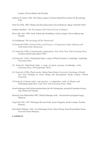 Lumpur: Dewan Bahasa dan Pustaka.

Anthony D. Smith, 1986. The Ethnic origins of Nations.BlackWell oxford UK &Cambrige
      USA.

Chin Yee Wah. 2003. Budaya dan Keusahawanan Cina di Malaysia. Bangi: Penerbit UKM.

Graham Saunders „‟The Development Of a Plural Society In Malaya’’.
Harris Md. Jadi. 1990. Etnik, Politik dan Pendidikan. Kuala Lumpur: Dewan Bahasa dan
       Pustaka.

J.E.Goldthorpe “The Sociology Of The Thirdworld”.
J.S Furnivall (1956). Colonial Policy and Practice :A Comparative Study of Burma and
       Netherlands India (Indonesia).

J.S. Furnivall, (1965). Colonial policy and practices. New York: New York University Press.
        (Asalnya diterbit pada tahun 1948).

J.S Furnivall,. (1967). Netherlands India: a study of Plural Economy. Cambridge: Cambridge
       University Press.

J.S, Furnivall, Netherlands India: a study of plural economy (Cambridge: at the
       University Press, 1939 [reprinted 1967]).

J.S. Furnivall, (1980). Plural society. Dalam Hans-Dieters Evers (ed.), Sociology of South-
        East Asia: Reading on social change and development. Kuala Lumpur: Oxford
        University.

J.S Furnivall, Colonial policy and practice: a comparative study of Burma and
       Netherlands India (New York: New York University Press, 1948).

Jurnal hubungan etnik dalam pembentukan jati diri kebangsaan: perspektif tamadun melayu
        oleh Abdul Latif Samian.

Shamsul Amri Baharuddin 2007, Modul hubungan etnik ,. Kementerian pengajian tinggi,
      Malaysia.

Ting Chew Peh. 1987. Hubungan Ras dan Etnik: Suatu Pengantar. Kuala Lumpur: Pustaka
      Dimensi.

Wan Halim Othman. 1992. Asas Hubungan Etnik. Pulau Pinang: Pusat Penyelidikan Dasar,
     Universiti Sains Malaysia.

LAMPIRAN
 