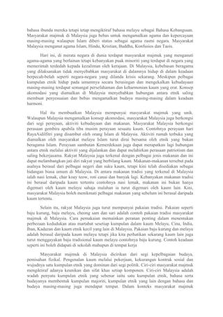 bahasa ibunda mereka tetapi tetap mengiktiraf bahasa melayu sebagai Bahasa Kebangsaan.
Masyarakat majmuk di Malaysia juga bebas untuk mengamalkan agama dan kepercayaan
masing-masing walaupun Islam diberi status sebagai agama rasmi negara. Masyarakat
Malaysia menganut agama Islam, Hindu, Kristian, Buddha, Konfusios dan Taois.

       Hari ini, di merata negara di dunia terdapat masyarakat majmuk yang menganuti
agama-agama yang berlainan tetapi kebanyakan puak minoriti yang terdapat di negara yang
memerintah terdedah kepada kezaliman oleh kerajaan. Di Malaysia, kebebasan beragama
yang dilaksanakan tidak menyebabkan masyarakat di dalamnya hidup di dalam keadaan
berpecah-belah seperti negara-negara yang dilanda krisis sekarang. Meskipun pelbagai
kumpulan etnik hidup pada umumnya secara berasingan dan mengekalkan kebudayaan
masing-masing terdapat semangat persefahaman dan keharmonian kaum yang erat. Konsep
akomodasi yang diamalkan di Malaysia menyebabkan hubungan antara etnik saling
membuat penyesuaian dan bebas mengamalkan budaya masing-masing dalam keadaan
harmoni.

       Hal itu membuatkan Malaysia mempunyai masyarakat majmuk yang unik.
Walaupun Malaysia mengamalkan konsep akomodasi, masyarakat Malaysia juga berkongsi
dari segi perayaan, aktiviti kebudayaan dan makanan. Masyarakat Malaysia berkongsi
perasaan gembira apabila tiba musim perayaan sesuatu kaum. Contohnya perayaan hari
RayaAidilfitri yang disambut oleh orang Islam di Malaysia. Aktiviti rumah terbuka yang
diamalkan oleh masyarakat melayu Islam turut dirai bersama oleh etnik yang bukan
beragama Islam. Perayaan sambutan Kemerdekaan juga dapat merapatkan lagi hubungan
antara etnik melalui aktiviti yang dijalankan dan dapat melahirkan perasaan patriotism dan
saling bekerjasama. Rakyat Malaysia juga terkenal dengan pelbagai jenis makanan dan ini
dapat melambangkan jati diri rakyat yang berbilang kaum. Makanan-makanan tersebut pada
asalnya berasal dari pelbagai negeri dan suku kaum, tetapi kini telah disediakan sebagai
hidangan biasa umum di Malaysia. Di antara makanan tradisi yang terkenal di Malaysia
ialah nasi lemak, char koay teow, roti canai dan banyak lagi. Kebanyakan makanan tradisi
ini berasal daripada kaum tertentu contohnya nasi lemak, makanan ini bukan hanya
digemari oleh kaum melayu sahaja malahan ia turut digemari oleh kaum lain. Kini,
masyarakat Malaysia boleh menikmati pelbagai makanan yang sebelum ini berasal daripada
kaum tertentu.

        Selain itu, rakyat Malaysia juga turut mempunyai pakaian tradisi. Pakaian seperti
baju kurung, baju melayu, cheong sam dan sari adalah contoh pakaian tradisi masyarakat
majmuk di Malaysia. Cara pemakaian memainkan peranan penting dalam menentukan
perbezaan kedudukan atau martabat sesetiap kumpulan dalam kaum Melayu, Cina, India,
Iban, Kadazan dan kaum etnik kecil yang lain di Malaysia. Pakaian baju kurung dan melayu
adalah berasal daripada kaum melayu tetapi jika kita perhatikan sekarang kaum lain juga
turut menggayakan baju tradisional kaum melayu contohnya baju kurung. Contoh keadaan
seperti ini boleh didapati di sekolah mahupun di tempat kerja

      Masyarakat majmuk di Malaysia dicirikan dari segi kepelbagaian budaya,
pemisahan fizikal. Pengenalan kaum melalui pekerjaan, kekurangan kontrak sosial dan
wujudnya satu kumpulan etnik yang dominan dari segi politik. Ciri-ciri masyarakat majmuk
mengiktiraf adanya keunikan dan sifat khas setiap komponen. Ciri-ciri Malaysia adalah
wadah penyatu kumpulan etnik yang sebenar iaitu satu kumpulan etnik, bahasa serta
budayanya membentuk kumpulan majoriti, kumpulan etnik yang lain dengan bahasa dan
budaya masing-masing juga mendapat tempat. Dalam konteks masyarakat majmuk
 
