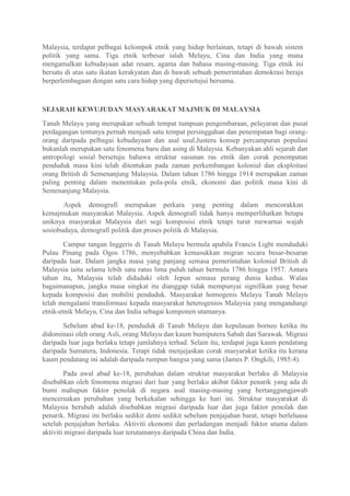 Malaysia, terdapat pelbagai kelompok etnik yang hidup berlainan, tetapi di bawah sistem
politik yang sama. Tiga etnik terbesar ialah Melayu, Cina dan India yang mana
mengamalkan kebudayaan adat resam, agama dan bahasa masing-masing. Tiga etnik ini
bersatu di atas satu ikatan kerakyatan dan di bawah sebuah pemerintahan demokrasi beraja
berperlembagaan dengan satu cara hidup yang dipersetujui bersama.



SEJARAH KEWUJUDAN MASYARAKAT MAJMUK DI MALAYSIA
Tanah Melayu yang merupakan sebuah tempat tumpuan pengembaraan, pelayaran dan pusat
perdagangan tentunya pernah menjadi satu tempat persinggahan dan penempatan bagi orang-
orang daripada pelbagai kebudayaan dan asal usul.Justeru konsep percampuran populasi
bukanlah merupakan satu fenomena baru dan asing di Malaysia. Kebanyakan ahli sejarah dan
antropologi sosial bersetuju bahawa struktur susunan ras etnik dan corak penempatan
penduduk masa kini telah ditentukan pada zaman perkembangan kolonial dan eksploitasi
orang British di Semenanjung Malaysia. Dalam tahun 1786 hingga 1914 merupakan zaman
paling penting dalam menentukan pola-pola etnik, ekonomi dan politik masa kini di
Semenanjung Malaysia.

       Aspek demografi merupakan perkara yang penting dalam mencorakkan
kemajmukan masyarakat Malaysia. Aspek demografi tidak hanya memperlihatkan betapa
uniknya masyarakat Malaysia dari segi komposisi etnik tetapi turut mewarnai wajah
sosiobudaya, demografi politik dan proses politik di Malaysia.

        Campur tangan Inggeris di Tanah Melayu bermula apabila Francis Light menduduki
Pulau Pinang pada Ogos 1786, menyebabkan kemasukkan migran secara besar-besaran
daripada luar. Dalam jangka masa yang panjang semasa pemerintahan kolonial British di
Malaysia iaitu selama lebih satu ratus lima puluh tahun bermula 1786 hingga 1957. Antara
tahun itu, Malaysia telah diduduki oleh Jepun semasa perang dunia kedua. Walau
bagaimanapun, jangka masa singkat itu dianggap tidak mempunyai signifikan yang besar
kepada komposisi dan mobiliti penduduk. Masyarakat homogenis Melayu Tanah Melayu
telah mengalami transformasi kepada masyarakat heterogenios Malaysia yang mengandungi
etnik-etnik Melayu, Cina dan India sebagai komponen utamanya.

       Sebelum abad ke-18, penduduk di Tanah Melayu dan kepulauan borneo ketika itu
didominasi oleh orang Asli, orang Melayu dan kaum bumiputera Sabah dan Sarawak. Migrasi
daripada luar juga berlaku tetapi jumlahnya terhad. Selain itu, terdapat juga kaum pendatang
daripada Sumatera, Indonesia. Tetapi tidak menjejaskan corak masyarakat ketika itu kerana
kaum pendatang ini adalah daripada rumpun bangsa yang sama (James P. Ongkili, 1985:4).

        Pada awal abad ke-18, perubahan dalam struktur masyarakat berlaku di Malaysia
disebabkan oleh fenomena migrasi dari luar yang berlaku akibat faktor penarik yang ada di
bumi mahupun faktor penolak di negara asal masing-masing yang bertanggungjawab
mencernakan perubahan yang berkekalan sehingga ke hari ini. Struktur masyarakat di
Malaysia berubah adalah disebabkan migrasi daripada luar dan juga faktor penolak dan
penarik. Migrasi ini berlaku sedikit demi sedikit sebelum penjajahan barat, tetapi berleluasa
setelah penjajahan berlaku. Aktiviti ekonomi dan perladangan menjadi faktor utama dalam
aktiviti migrasi daripada luar terutamanya daripada China dan India.
 