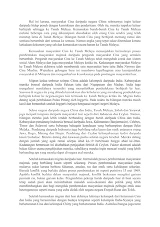 Hal ini kerana, masyarakat Cina daripada negara China sebenarnya ingin keluar
daripada hidup penuh dengan kemiskinan dan penderitaan. Oleh itu, mereka terpaksa keluar
berhijrah sehingga ke Tanah Melayu. Kemasukan buruh-buruh Cina ke Tanah Melayu
melalui beberapa cara yang dikenalpasti diusahakan oleh orang Cina sendiri yang telah
menetap lama di Tanah Melayu. Bilangan buruh Cina yang berhijrah memang ramai dan
sentiasa bertambah dari semasa ke semasa. Namun angka yang tepat sukar ditentukan kerana
ketiadaan dokumen yang sah dan kemasukan secara haram ke Tanah Melayu.

        Kemasukan masyarakat Cina ke Tanah Melayu menunjukkan bermulanya proses
pembentukan masyarakat majmuk daripada pengaruh masyarakat Cina yang semakin
bertambah. Pengaruh masyarakat Cina ke Tanah Melayu telah mengubah corak dan sistem
sosial Alam Melayu dan juga masyarakat Melayu ketika itu. Kedatangan masyarakat Melayu
ke Tanah Melayu akhirnya telah membentuk satu masyarakat baru iaitu Baba Nyonya dan
Cina Muslim. Wujudnya golongan baru ini membawa kepelbagaian atau kemajmukkan
masyarakat di Malaysia dan mengambarkan keunikannya pada pandangan masyarakat luar.

        Migran kedua terbesar selepas China adalah kelompok daripada India. Kebanyakan
mereka berasal daripada India Selatan iaitu dari Negapatam dan Madras. India juga
mengalami masalahnya tersendiri yang menyebabkan penduduknya berhijrah ke luar.
Suasana di negara itu yang dilanda kemiskinan dan kebuluran yang mendorong penduduknya
berhijrah keluar ke negara-negara lain termasuk ke Tanah Melayu ketika itu. Migran India
datang sejak pembukaan Pulau Pinang oleh Inggeris. Pada waktu itu bilangan mereka masih
kecil dan bertambah setelah Inggeris berjaya benguasai negeri-negeri Melayu.

       Selain migran daripada negara China dan India, Tanah Melayu, Sabah dan Sarawak
juga menjadi tumpuan daripada masyarakat luar seperti dari Indonesia dan Ceylon. Namun,
bilangan mereka jauh lebih rendah berbanding dengan buruh daripada China dan India.
Kebanyakan pendatang Indonesia berasal daripada Jawa, Kalimantan (Banjarmasin), Celebes,
Timor dan Sulawesi serta beberapa bahagain kepulauan yang berhampiran dengan Selat
Melaka.. Pendatang daripada Indonesia juga berbilang suku kaum dan etnik antaranya orang
Jawa, Bugis, Minang dan Banjar. Pendatang dari Ceylon kebanyakannya terdiri daripada
kaum Sinhalese. Mereka datang dari kawasan pantai selatan negara tersebut. Mereka datang
dengan jumlah yang agak ramai selepas abad ke-19 berterusan hingga abad ke-20an.
Kedatangan berterusan ini disebabkan penjajahan British di Ceylon. Faktor ekomoni adalah
bukan faktor utama penghijrahan mereka, sebaliknya mereka ingin mencari rezeki yang lebih
berbanding apa yang mereka dapat di negara asal mereka.

       Setelah kemasukan migran daripada luar, bermulalah proses pembentukan masyarakat
majmuk yang berbilang kaum seperti sekarang. Proses pembentukan masyarakat pada
mulanya sukar kerana berbeza fahaman, amalan, ras dan etnik serta kehidupan seharian.
Banyak konflik yang berlaku dalam proses pembentukan ini seperti peristiwa 13 mei 1969.
Apabila konflik berlaku dalam masyarakat majmuk, konflik berkenaan mengikut garisan
pemisah ras, bukan garisan kelas. Pengambilan pekerja buruh daripada luar di buat secara
tetap sudah pasti akan menimbulkan masalah sosio-ekonomi dan politik yang lebih
membimbangkan dan bagi mengelak pembentukan masyarakat majmuk pelbagai etnik atau
heterogeneous seperti mana yang cuba dielak oleh negara-negara Eropah Barat dan Telok.

       Setelah kemasukan migran dari luar akhirnya lahirnya kelompok dari keturunan Cina
dan India yang berasimilasi dengan budaya tempatan seperti kelompok Baba-Nyonya yang
berketurunan Cina dan kelompok Chitty yang berketurunan India. Asimilasi bangsa juga turut
 