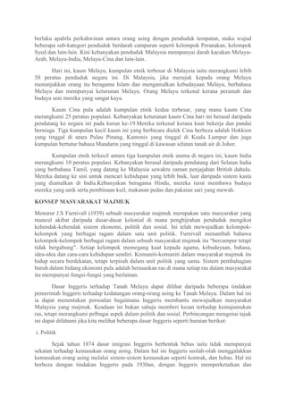 berlaku apabila perkahwinan antara orang asing dengan penduduk tempatan, maka wujud
beberapa sub-kategori penduduk berdarah campuran seperti kelompok Peranakan, kelompok
Syed dan lain-lain. Kini kebanyakan penduduk Malaysia mempunyai darah kacukan Melayu-
Arab, Melayu-India, Melayu-Cina dan lain-lain.

      Hari ini, kaum Melayu, kumpulan etnik terbesar di Malaysia iaitu merangkumi lebih
50 peratus penduduk negara ini. Di Malaysia, jika merujuk kepada orang Melayu
menunjukkan orang itu beragama Islam dan mengamalkan kebudayaan Melayu, berbahasa
Melayu dan mempunyai keturunan Melayu. Orang Melayu terkenal kerana peramah dan
budaya seni mereka yang sangat kaya.

       Kaum Cina pula adalah kumpulan etnik kedua terbesar, yang mana kaum Cina
merangkumi 25 peratus populasi. Kebanyakan keturunan kaum Cina hari ini berasal daripada
pendatang ke negara ini pada kurun ke-19.Mereka terkenal kerana kuat bekerja dan pandai
berniaga. Tiga kumpulan kecil kaum ini yang berbicara dialek Cina berbeza adalah Hokkien
yang tinggal di utara Pulau Pinang, Kantonis yang tinggal di Kuala Lumpur dan juga
kumpulan bertutur bahasa Mandarin yang tinggal di kawasan selatan tanah air di Johor.

      Kumpulan etnik terkecil antara tiga kumpulan etnik utama di negara ini, kaum India
merangkumi 10 peratus populasi. Kebanyakan berasal daripada pendatang dari Selatan India
yang berbahasa Tamil, yang datang ke Malaysia sewaktu zaman penjajahan British dahulu.
Mereka datang ke sini untuk mencari kehidupan yang lebih baik, luar daripada sistem kasta
yang diamalkan di India.Kebanyakan beragama Hindu, mereka turut membawa budaya
mereka yang unik serta pembinaan kuil, makanan pedas dan pakaian sari yang mewah.

KONSEP MASYARAKAT MAJMUK
Menurut J.S Furnivall (1939) sebuah masyarakat majmuk merupakan satu masyarakat yang
muncul akibat daripada dasar-dasar kolonial di mana penghijrahan penduduk mengikut
kehendak-kehendak sistem ekonomi, politik dan sosial. Ini telah mewujudkan kelompok-
kelompok yang berbagai ragam dalam satu unit politik. Furnivall menambah bahawa
kelompok-kelompok berbagai ragam dalam sebuah masyarakat majmuk itu “bercampur tetapi
tidak bergabung”. Setiap kelompok memegang kuat kepada agama, kebudayaan, bahasa,
idea-idea dan cara-cara kehidupan sendiri. Komuniti-komuniti dalam masyarakat majmuk itu
hidup secara berdekatan, tetapi terpisah dalam unit politik yang sama. Sistem pembahagian
buruh dalam bidang ekonomi pula adalah berasaskan ras di mana setiap ras dalam masyarakat
itu mempunyai fungsi-fungsi yang berlainan.

         Dasar Inggeris terhadap Tanah Melayu dapat dilihat daripada beberapa tindakan
pemerintah Inggeris terhadap kedatangan orang-orang asing ke Tanah Melayu. Dalam hal ini
ia dapat menentukan persoalan bagaimana Inggeris membantu mewujudkan masyarakat
Malaysia yang majmuk. Keadaan ini bukan sahaja memberi kesan terhadap kemajumukan
ras, tetapi merangkumi pelbagai aspek dalam politik dan sosial. Perbincangan mengenai tajuk
ini dapat difahami jika kita melihat beberapa dasar Inggeris seperti huraian berikut:

i. Politik

       Sejak tahun 1874 dasar imigrasi Inggeris berbentuk bebas iaitu tidak mempunyai
sekatan terhadap kemasukan orang asing. Dalam hal ini Inggeris seolah-olah menggalakkan
kemasukan orang asing melalui sistem-sistem kemasukan seperti kontrak, dan bebas. Hal ini
berbeza dengan tindakan Inggeris pada 1930an, dengan Inggeris memperketatkan dan
 