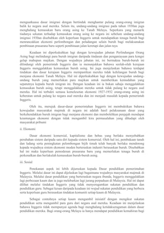 menguatkuasa dasar imigrasi dengan bertindak menghantar pulang orang-orang imigran
balik ke negara asal mereka. Selain itu, undang-undang imigrasi pada tahun 1930an juga
menghalang kemasukan baru orang asing ke Tanah Melayu. Seperkara yang menarik
tiadanya sekatan terhadap kemasukan orang asing ke negara ini sebelum undang-undang
imigrasi 1930an disebabkan oleh keperluan Inggeris untuk mendapatkan tenaga buruh bagi
menrancakkan ekonomi perlombongan dan peladangan selain buruh bagi melaksanakan
pembinaan prasarana baru seperti pembinaan jalan keretapi dan jalan raya

       Keadaan ini diperkukuhkan lagi dengan kewujudan jabatan Perlindungan Orang
Asing bagi melindungi para buruh imigran daripada tindasan dan penganiayaan para kongsi
gelap mahupun majikan. Dengan wujudnya jabatan ini, ini bermakna buruh-buruh ini
dilindungi oleh pemerintah Inggeris dan ia menunjukkan bahawa seolah-olah kerajaan
Inggeris menggalakkan kemasukan buruh asing. Ini juga menjelaskan bahawa terdapat
tindakan dan dasar kerajaan Inggeris mempastikan mereka tidak kehilangan buruh bagi
menjana ekonomi Tanah Melayu. Hal ini diperkukuhkan lagi dengan kewujudan undang-
undang buruh yang memerlukan para majikan untuk memberikan kemudahan yang
sepatutnya kepada buruh imigran ini. Dengan keadaan ini ia bukan sahaja menggalakkan
kemasukan buruh asing, tetapi menggalakkan mereka untuk tidak pulang ke negara asal
mereka. Hal ini terbukti semasa kemelesetan ekonomi 1927-1932 orang-orang asing ini
keberatan untuk pulang ke negara asal mereka dan ini menjadi masalah kepada pemerintah
Inggeris.

       Oleh itu, merujuk dasar-dasar pemerintahan Inggeris ini membuktikan bahawa
kewujudan masyarakat majmuk di negara ini adalah hasil pelaksanaan dasar yang
berkehendakkan buruh imigran bagi menjana ekonomi dan membolehkan penjajah mendapat
keuntungan ekonomi dengan tidak mengambil kira permasalahan yang dihadapi oleh
masyarakat pribumi

ii. Ekonomi

       Dasar ekonomi komersial, kapitalisme dan bebas yang berlaku menyebabkan
perubahan sistem daripada sara diri kepada sistem komersial. Oleh hal ini, pembukaan tanah
dan ladang serta peningkatan pelombongan bijih timah telah banyak berlaku mendorong
kepada wujudnya sistem ekonomi moden berteraskan industri berasaskan buruh. Disebabkan
hal ini maka keperluan pemodenan prasarana baru yang memerlukan tenaga buruh di
perkenalkan dan berlakulah kemasukan buruh-buruh asing.

iii. Sosial

        Penekanan aspek ini lebih dijuruskan kepada Dasar pendidikan pemerintahan
Inggeris. Melalui dasar ini dapat dijelaskan lagi bagaimana wujudnya masyarakat majmuk di
Malaysia. Melalui dasar pendidikan yang berteraskan negara ibunda, Inggeris menggalakkan
lagi perbezaan kaum dan ia juga melebarkan lagi jurang perpaduan di Malaysia. Hal ini dapat
dilihat melalui tindakan Inggeris yang tidak menyeragamkan sukatan pendidikan dan
pendidikan guru. Sebagai kesan daripada keadaan ini wujud sukatan pendidikan yang berbeza
serta keperluan guru berasaskan tindakan komuniti setiap kaum di Malaysia.

       Sebagai contohnya setiap kaum mengambil inisiatif dengan mengikut sukatan
pendidikan serta mengambil para guru dari negara asal mereka. Keadaan ini menjelaskan
bahawa Inggeris tidak mempunyai agenda bagi menghalang ketidakseragaman dalam dasar
pendidikan mereka. Bagi orang-orang Melayu ia hanya mendapat pendidikan kemahiran bagi
 