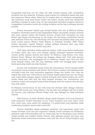 mengerjakan kerja-kerja sara diri sahaja dan tidak memberi peluang untuk mendapatkan
kemahiran dan ilmu akedemik. Walaupun wujud keadaan ini ia dikhaskan kepada anak-anak
para bangsawan Melayu sahaja. Dalam hal ini, keadaan dasar ini sebenarnya menggalakkan
lagi kemasukan orang asing kerana mereka tahu bahawa mereka masih lagi memperoleh
pendidikan walaupun di negara asing. Ini juga menjelaskan lagi bahawa Inggeris sebenarnya
menggalakkan kemasukan mereka dan menjaga kebajikan mereka bagi keuntungan ekonomi
penjajah.

       Konsep masyarakat majmuk juga merujuk kepada etnik iaitu di Malaysia etniknya
merupakan sekelompok manusia yang mengamalkan budaya yang hampir seragam, termasuk
adat resam, pakaian, bahasa, dan kegiatan ekonomi. Konsep etnik mempunyai erti yang
berkait rapat dengan konsep-konsep ras dan bangsa. Ras dan bangsa memberikan tekanan
pada perbezaan fizikal atau sifat-sifat biologi iaitu keturunan dan pertalian darah yang sama
antara sesama manusia (Mansor Abdul Rahman & Mohamad Ainuddin, 2006). Dalam
konteks masyarakat majmuk Malaysia, terdapat pelbagai kelompok etnik yang hidup
berlainan, tetapi di bawah sistem politik yang sama.

       Etnik dapat dikelaskan melalui perbezaan budaya. Etnik sering berbeza berdasarkan
ciri budaya seperti adat resam, pola keluarga, pakaian, pandangan mengenai kecantikan,
orientasi politik, kegiatan ekonomi dan hiburan. Di Malaysia, orang Melayu, Cina, India,
Kadazan Dusun, Melanau dan pelbagai lagi dianggap sebagai etnik. Etnik pada dasarnya
bersikap etnosentrik, iaitu menganggap ciri-ciri budayanya sebagal wajar, betul dan lebih
utama daripada budaya etnik lain yang dipandang rendah serta dianggap ganjil ataupun
berada pada tahap rendah atau tidak bermoral.

       Konsep etnik membentuk konsep etnisiti dan etnosentrisme. Etnisiti merujuk kepada
rasa kekitaan sesuatu kumpulan etnik tertentu. Hal ini bererti wujudnya satu kebudayaan atau
sub budaya yang jelas yang menyatukan anggotanya dengan satu sejarah, nilai, sikap dan
tingkah laku yang sama. Etnosentrisme pula merujuk kepada kepercayaan atau rasa bangga
yang wujud dalam kalangan anggota sesebuah kelompok etnik bahawa budaya dan etnisiti
mereka adalah jauh lebih baik dan hebat daripada kelompok lain. Etnosentrisme juga
membawa makna suatu perspektif yang melihat kelompok etnik lain menerusi lensa dan kaca
mata etnik sendiri.

Di Malaysia, konsep-konsep ras dan etnik kerap kali dicampur aduk sehingga maknanya
menjadi lebih kurang sama. Orang Melayu, Cina dan India serta pelbagal etnik lain di Sabah
dan Sarawak yang sepatutnya dikenali sebagai etnik, juga dipanggil ras dalam kehidupan
seharian.

        Pada dasarnya, ras boleh dikatakan sebagai sebuah kelompok sosial yang mempunyai
tanda pengenalan kolektif berasaskan ciri-ciri fizikal biologikal yang nyata seperti warna
kulit, warna mata, warna rambut dan sebagainya. Ciri paling ketara yang digunakan untuk
membezakan kumpulan manusia ialah warna kulit.

        Rasisme ditakrifkan sebagai pandangan, pemikiran, atau kepercayaan negatif oleh
sesuatu kelompok sosial atau para anggotanya terhadap sesuatu kelompok lain berdasarkan
pérbezaan wajah fizikal-biologikal atau ras semata-mata dan mi ditunjukkan secara terbuka
melalui perilaku atau tindakan terbuka. Rasisme ialah gabungan prejudis dan kuasa yang
diartikulasi melalui diskriminasi berasaskan warna kulit dan ciri-ciri fizikal biologikal yang
lain.
 