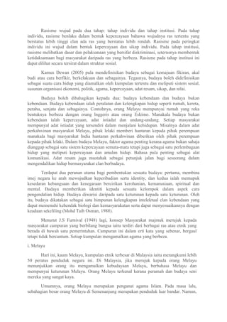 Rasisme wujud pada dua tahap: tahap individu dan tahap institusi. Pada tahap
individu, rasisme benlaku dalam bentuk kepercayaan bahawa wujudnya ras tertentu yang
berstatus lebih tinggi clan ada ras yang berstatus lebih rendah. Rasisme pada peringkat
individu ini wujud dalam bentuk kepercayaan dan sikap individu. Pada tahap institusi,
rasisme melibatkan dasar dan pelaksanaan yang bersifat diskriminasi, seterusnya membentuk
ketidaksamaan bagi masyarakat daripada ras yang berbeza. Rasisme pada tahap institusi ini
dapat dilihat secara tersirat dalam struktur sosial.

       Kamus Dewan (2005) pula mendefinisikan budaya sebagai kemajuan fikiran, akal
budi atau cara berfikir, berkelakuan dan sebagainya. Tegasnya, budaya boleh didefinisikan
sebagai suatu cara hidup yang diamalkan oleh kumpulan tertentu dan meliputi sistem sosial,
susunan organisasi ekonomi, politik, agama, kepercayaan, adat resam, sikap, dan nilai.

       Budaya boleh dibahagikan kepada dua: budaya kebendaan dan budaya bukan
kebendaan. Budaya kebendaan ialah peralatan dan kelengkapan hidup seperti rumah, kereta,
perahu, senjata dan sebagainya. Contohnya, orang Melayu mempunyai rumah yang reka
bentuknya berbeza dengan orang lnggeris atau orang Eskimo. Manakala budaya bukan
kebendaan ialah kepercayaan, adat istiadat dan undang-undang. Setiap masyarakat
mempunyal adat istiadat yang tersendiri dalam menjalani kehidupan. Misalnya dalam adat
perkahwinan masyarakat Melayu, pihak lelaki memberi hantaran kepada pihak perempuan
manakala bagi masyarakat India hantaran perkahwinan diberikan oleh pihak perempuan
kepada pihak lelaki. Dalam budaya Melayu, faktor agama penting kerana agama bukan sahaja
dianggap sebagai satu sistem kepercayaan semata-mata tetapi juga sebagai satu perlembagaan
hidup yang meliputi kepercayaan dan amalan hidup. Bahasa pula penting sebagai alat
komunikasi. Adat resam juga mustahak sebagai petunjuk jalan bagi seseorang dalam
mengendalikan hidup bermasyarakat clan berbudaya.

        Terdapat dua peranan utama bagi pembentukan sesuatu budaya: pertama, membina
imej negara ke arah mewujudkan keperibadian serta identity, dan kedua ialah memupuk
kesedaran kebangsaan dan kenegaraan bercirikan kerohanian, kemanusiaan, spiritual dan
mental. Budaya memberikan identiti kepada sesuatu kelompok dalam aspek cara
pengendalian hidup. Budaya diwarisi daripada satu keturunan kepada satu keturunan. Oleh
itu, budaya dikatakan sebagai satu himpunan kelengkapan intelektual clan kebendaan yang
dapat memenuhi kehendak biologi dan kemasyarakatan serta dapat menyesuaikannya dengan
keadaan sekeliling (Mohd Taib Osman, 1988).

         Menurut J.S Furnival (1948) lagi, konsep Masyarakat majmuk merujuk kepada
masyarakat campuran yang berbilang bangsa iaitu terdiri dari berbagai ras atau etnik yang
berada di bawah satu pemerintahan. Campuran ini dalam erti kata yang sebenar, bergaul
tetapi tidak bercantum. Setiap kumpulan mengamalkan agama yang berbeza.

i. Melayu

      Hari ini, kaum Melayu, kumpulan etnik terbesar di Malaysia iaitu merangkumi lebih
50 peratus penduduk negara ini. Di Malaysia, jika merujuk kepada orang Melayu
menunjukkan orang itu mengamalkan kebudayaan Melayu, berbahasa Melayu dan
mempunyai keturunan Melayu. Orang Melayu terkenal kerana peramah dan budaya seni
mereka yang sangat kaya.

      Umumnya, orang Melayu merupakan penganut agama Islam. Pada masa lalu,
sebahagian besar orang Melayu di Semenanjung merupakan penduduk luar bandar. Namun,
 