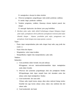 R: meningkatkan absorpsi ke dalam alvelolar
g. Observasi peningkatan pengembangan dada setelah pemberian surfaktan.
R: menilai fungsi pemberian surfaktan.
h. Turunkan pengaturan, ventilator, khususnya tekanan inspirasi puncak dan
oksigen
R: mencegah hipoksemia dan distensi paru yang berlebihan.
2. Bersihan jalan nafas tidak efektif berhubungan dengan hilangnya fungsi
jalan nafas, peningkatan sekret pulmonal, peningkatan resistensi jalan nafas
ditandai dengan : dispneu, perubahan pola nafas, penggunaan otot
pernafasan, batuk dengan atau tanpa sputum, cyanosis.
Tujuan :
- Pasien dapat mempertahankan jalan nafas dengan bunyi nafas yang jernih dan
ronchi (-)
- Pasien bebas dari dispneu
- Mengeluarkan sekret tanpa kesulitan
- Memperlihatkan tingkah laku mempertahankan jalan nafas
Tindakan :
Independen
a. Catat perubahan dalam bernafas dan pola nafasnya
R:Penggunaan otot-otot interkostal/abdominal/leher dapat meningkatkan
usaha dalam bernafas
b. Observasi dari penurunan pengembangan dada dan peningkatan fremitus
R:Pengembangan dada dapat menjadi batas dari akumulasi cairan dan
adanya cairan dapat meningkatkan fremitus
c. Catat karakteristik dari suara nafas
R:Suara nafas terjadi karena adanya aliran udara melewati batang tracheo
branchial dan juga karena adanya cairan, mukus atau sumbatan lain dari
saluran nafas
d. Catat karakteristik dari batuk
 