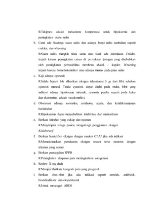 R:Takipneu adalah mekanisme kompensasi untuk hipoksemia dan
peningkatan usaha nafas
b. Catat ada tidaknya suara nafas dan adanya bunyi nafas tambahan seperti
crakles, dan wheezing
R:Suara nafas mungkin tidak sama atau tidak ada ditemukan. Crakles
terjadi karena peningkatan cairan di permukaan jaringan yang disebabkan
oleh peningkatan permeabilitas membran alveoli – kapiler. Wheezing
terjadi karena bronchokontriksi atau adanya mukus pada jalan nafas
c. Kaji adanya cyanosis
R:Selalu berarti bila diberikan oksigen (desaturasi 5 gr dari Hb) sebelum
cyanosis muncul. Tanda cyanosis dapat dinilai pada mulut, bibir yang
indikasi adanya hipoksemia sistemik, cyanosis perifer seperti pada kuku
dan ekstremitas adalah vasokontriksi.
d. Observasi adanya somnolen, confusion, apatis, dan ketidakmampuan
beristirahat
R:Hipoksemia dapat menyebabkan iritabilitas dari miokardium
e. Berikan istirahat yang cukup dan nyaman
R:Menyimpan tenaga pasien, mengurangi penggunaan oksigen
Kolaboratif
f. Berikan humidifier oksigen dengan masker CPAP jika ada indikasi
R:Memaksimalkan pertukaran oksigen secara terus menerus dengan
tekanan yang sesuai
g. Berikan pencegahan IPPB
R:Peningkatan ekspansi paru meningkatkan oksigenasi
h. Review X-ray dada
R:Memperlihatkan kongesti paru yang progresif
i. Berikan obat-obat jika ada indikasi seperti steroids, antibiotik,
bronchodilator dan ekspektorant
R:Untuk mencegah ARDS
 