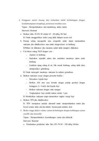 4. Gangguan nutrisi kurang dari kebutuhan tubuh berhubungan dengan
ketidakmampuan menghisap, penurunan motilitas usus.
Tujuan : Mempertahankan dan mendukung intake nutrisi
Intervensi Rasional
a. Berikan infus D 10% W sekitar 65 – 80 ml/kg bb/ hari
R: Untuk menggantikan kalori yang tidak didapat secara oral
b. Pasang selang nasogastrik atau orogastrik untuk dapat memasukkan
makanan jika diindikasikan atau untuk mengevaluasi isi lambung
R:Pilihan ini dilakukan jika masukan sudah tidak mungkin dilakukan.
c. Cek lokasi selang NGT dengan cara :
- Aspirasi isi lambung
- Injeksikan sejumlah udara dan auskultasi masuknya udara pada
lambung
- Letakkan ujung selang di air, bila masuk lambung, selang tidak akan
memproduksi gelembung
R: Untuk mencegah masuknya makanan ke saluran pernafasan
d. Berikan makanan sesuai dengan prosedur berikut :
- Elevasikan kepala bayi
- Berikan ASI atau susu formula dengan prinsip gravitasi dengan
ketinggian 6– 8 inchi dari kepala bayi
- Berikan makanan dengan suhu ruangan
- Tengkurapkan bayi setelah makan sekitar 1 jam
R: Memberikan makanan tanpa menurunkan tingkat energi bayi
e. Berikan TPN jika diindikasikan
R: TPN merupakan metode alternatif untuk mempertahankan nutrisi jika
bowel sounds tidak ada dan infants berada pada stadium akut.
5. Resiko tinggi deficit volume cairan berhubungan dengan kehilangan cairan
sensible dan insensible
Tujuan : Mempertahankan keseimbangan cairan dan elektrolit
Intervensi Rasional
a. Pertahankan pemberian infus Dex 10% W 60 – 100 ml/kg bb/hari
 
