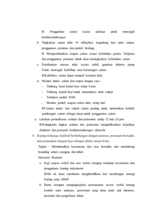 R: Penggantian cairan secara adekuat untuk mencegah
ketidakseimbangan
b. Tingkatkan cairan infus 10 ml/kg/hari, tergantung dari urine output,
penggunaan pemanas dan jumlah feedings
R: Mempertahankan asupan cairan sesuai kebutuhan pasien. Takipnea
dan penggunaan pemanas tubuh akan meningkatkan kebutuhan cairan
c. Pertahankan tetesan infus secara stabil, gunakan infusion pump
Untuk mencegah kelebihan atau kekurangan cairan.
R:Kelebihan cairan dapat menjadi keadaan fatal.
d. Monitor intake cairan dan output dengan cara :
- Timbang berat badan bayi setiap 8 jam
- Timbang popok bayi untuk menentukan urine output
- Tentukan jumlah BAB
- Monitor jumlah asupan cairan infus setiap hari
R:Catatan intake dan output cairan penting untuk menentukan ketidak
seimbangan cairan sebagai dasar untuk penggantian cairan
e. Lakukan pemeriksaan sodium dan potassium setiap 12 atau 24 jam
R:Peningkatan tingkat sodium dan potassium mengindikasikan terjadinya
dehidrasi dan potensial ketidakseimbangan elektrolit
6. Koping keluarga inefektif berhubungan dengan ansietas, perasaan bersalah,
dan perpisahan dengan bayi sebagai akibat situasi krisis
Tujuan : Meminimalkan kecemasan dan rasa bersalah, dan mendukung
bounding antara orangtua dan infant
Intervensi Rasional
a. Kaji respon verbal dan non verbal orangtua terhadap kecemasan dan
penggunaan koping mekanisme
R:Hal ini akan membantu mengidentifikasi dan membangun strategi
koping yang efektif
b. Bantu orangtua mengungkapkan perasaannya secara verbal tentang
kondisi sakit anaknya, perawatan yang lama pada unit intensive,
prosedur dan pengobatan infant.
 