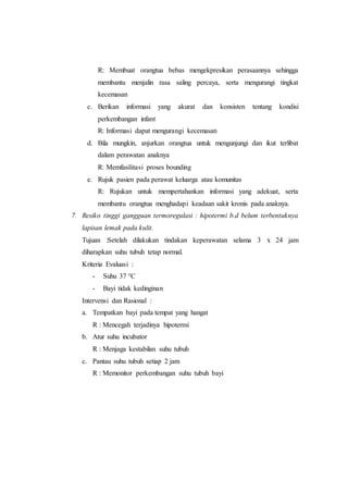 R: Membuat orangtua bebas mengekpresikan perasaannya sehingga
membantu menjalin rasa saling percaya, serta mengurangi tingkat
kecemasan
c. Berikan informasi yang akurat dan konsisten tentang kondisi
perkembangan infant
R: Informasi dapat mengurangi kecemasan
d. Bila mungkin, anjurkan orangtua untuk mengunjungi dan ikut terlibat
dalam perawatan anaknya
R: Memfasilitasi proses bounding
e. Rujuk pasien pada perawat keluarga atau komunitas
R: Rujukan untuk mempertahankan informasi yang adekuat, serta
membantu orangtua menghadapi keadaan sakit kronis pada anaknya.
7. Resiko tinggi gangguan termoregulasi : hipotermi b.d belum terbentuknya
lapisan lemak pada kulit.
Tujuan :Setelah dilakukan tindakan keperawatan selama 3 x 24 jam
diharapkan suhu tubuh tetap normal.
Kriteria Evaluasi :
- Suhu 37 °C
- Bayi tidak kedinginan
Intervensi dan Rasional :
a. Tempatkan bayi pada tempat yang hangat
R : Mencegah terjadinya hipotermi
b. Atur suhu incubator
R : Menjaga kestabilan suhu tubuh
c. Pantau suhu tubuh setiap 2 jam
R : Memonitor perkembangan suhu tubuh bayi
 