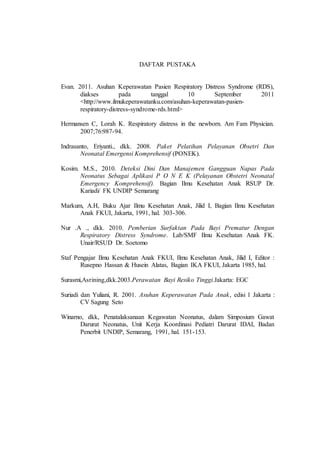 DAFTAR PUSTAKA
Evan. 2011. Asuhan Keperawatan Pasien Respiratory Distress Syndrome (RDS),
diakses pada tanggal 10 September 2011
<http://www.ilmukeperawatanku.com/asuhan-keperawatan-pasien-
respiratory-distress-syndrome-rds.html>
Hermansen C, Lorah K. Respiratory distress in the newborn. Am Fam Physician.
2007;76:987-94.
Indrasanto, Eriyanti., dkk. 2008. Paket Pelatihan Pelayanan Obsetri Dan
Neonatal Emergensi Komprehensif (PONEK).
Kosim. M.S., 2010. Deteksi Dini Dan Manajemen Gangguan Napas Pada
Neonatus Sebagai Aplikasi P O N E K (Pelayanan Obstetri Neonatal
Emergency Komprehensif). Bagian Ilmu Kesehatan Anak RSUP Dr.
Kariadi/ FK UNDIP Semarang
Markum, A.H, Buku Ajar Ilmu Kesehatan Anak, Jilid I, Bagian Ilmu Kesehatan
Anak FKUI, Jakarta, 1991, hal. 303-306.
Nur .A ., dkk. 2010. Pemberian Surfaktan Pada Bayi Prematur Dengan
Respiratory Distress Syndrome. Lab/SMF Ilmu Kesehatan Anak FK.
Unair/RSUD Dr. Soetomo
Staf Pengajar Ilmu Kesehatan Anak FKUI, Ilmu Kesehatan Anak, Jilid I, Editor :
Rusepno Hassan & Husein Alatas, Bagian IKA FKUI, Jakarta 1985, hal.
Surasmi,Asrining,dkk.2003.Perawatan Bayi Resiko Tinggi.Jakarta: EGC
Suriadi dan Yuliani, R. 2001. Asuhan Keperawatan Pada Anak, edisi 1 Jakarta :
CV Sagung Seto
Winarno, dkk, Penatalaksanaan Kegawatan Neonatus, dalam Simposium Gawat
Darurat Neonatus, Unit Kerja Koordinasi Pediatri Darurat IDAI, Badan
Penerbit UNDIP, Semarang, 1991, hal. 151-153.
 