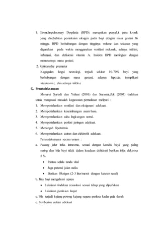 1. Bronchopulmonary Dysplasia (BPD): merupakan penyakit paru kronik
yang disebabkan pemakaian oksigen pada bayi dengan masa gestasi 36
minggu. BPD berhubungan dengan tingginya volume dan tekanan yang
digunakan pada waktu menggunakan ventilasi mekanik, adanya infeksi,
inflamasi, dan defisiensi vitamin A. Insiden BPD meningkat dengan
menurunnya masa gestasi.
2. Retinopathy prematur
Kegagalan fungsi neurologi, terjadi sekitar 10-70% bayi yang
berhubungan dengan masa gestasi, adanya hipoxia, komplikasi
intrakranial, dan adanya infeksi.
G. Penatalaksanaan
Menurut Suriadi dan Yuliani (2001) dan Surasmi,dkk (2003) tindakan
untuk mengatasi masalah kegawatan pernafasan meliputi :
1. Mempertahankan ventilasi dan oksigenasi adekuat.
2. Mempertahankan keseimbangan asam basa.
3. Mempertahankan suhu lingkungan netral.
4. Mempertahankan perfusi jaringan adekuat.
5. Mencegah hipotermia.
6. Mempertahankan cairan dan elektrolit adekuat.
Penatalaksanaan secara umum :
a. Pasang jalur infus intravena, sesuai dengan kondisi bayi, yang paling
sering dan bila bayi tidak dalam keadaan dehidrasi berikan infus dektrosa
5 %
 Pantau selalu tanda vital
 Jaga patensi jalan nafas
 Berikan Oksigen (2-3 liter/menit dengan kateter nasal)
b. Jika bayi mengalami apneu
 Lakukan tindakan resusitasi sesuai tahap yang diperlukan
 Lakukan penilaian lanjut
c. Bila terjadi kejang potong kejang segera periksa kadar gula darah
e. Pemberian nutrisi adekuat
 