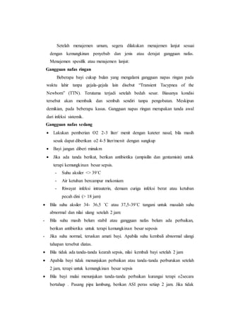 Setelah menajemen umum, segera dilakukan menajemen lanjut sesuai
dengan kemungkinan penyebab dan jenis atau derajat gangguan nafas.
Menajemen spesifik atau menajemen lanjut:
Gangguan nafas ringan
Beberapa bayi cukup bulan yang mengalami gangguan napas ringan pada
waktu lahir tanpa gejala-gejala lain disebut “Transient Tacypnea of the
Newborn” (TTN). Terutama terjadi setelah bedah sesar. Biasanya kondisi
tersebut akan membaik dan sembuh sendiri tanpa pengobatan. Meskipun
demikian, pada beberapa kasus. Gangguan napas ringan merupakan tanda awal
dari infeksi sistemik.
Gangguan nafas sedang
 Lakukan pemberian O2 2-3 liter/ menit dengan kateter nasal, bila masih
sesak dapat diberikan o2 4-5 liter/menit dengan sungkup
 Bayi jangan diberi minukm
 Jika ada tanda berikut, berikan antibiotika (ampisilin dan gentamisin) untuk
terapi kemungkinan besar sepsis.
- Suhu aksiler <> 39˚C
- Air ketuban bercampur mekonium
- Riwayat infeksi intrauterin, demam curiga infeksi berat atau ketuban
pecah dini (> 18 jam)
 Bila suhu aksiler 34- 36,5 ˚C atau 37,5-39˚C tangani untuk masalah suhu
abnormal dan nilai ulang setelah 2 jam:
- Bila suhu masih belum stabil atau gangguan nafas belum ada perbaikan,
berikan antibiotika untuk terapi kemungkinan besar seposis
- Jika suhu normal, teruskan amati bayi. Apabila suhu kembali abnormal ulangi
tahapan tersebut diatas.
 Bila tidak ada tanda-tanda kearah sepsis, nilai kembali bayi setelah 2 jam
 Apabila bayi tidak menunjukan perbaikan atau tanda-tanda perburukan setelah
2 jam, terapi untuk kemungkinan besar sepsis
 Bila bayi mulai menunjukan tanda-tanda perbaikan kurangai terapi o2secara
bertahap . Pasang pipa lambung, berikan ASI peras setiap 2 jam. Jika tidak
 