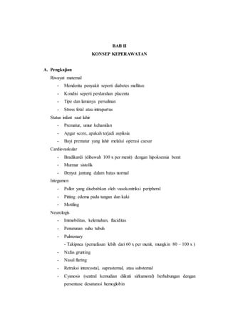 BAB II
KONSEP KEPERAWATAN
A. Pengkajian
Riwayat maternal
- Menderita penyakit seperti diabetes mellitus
- Kondisi seperti perdarahan placenta
- Tipe dan lamanya persalinan
- Stress fetal atau intrapartus
Status infant saat lahir
- Prematur, umur kehamilan
- Apgar score, apakah terjadi aspiksia
- Bayi prematur yang lahir melalui operasi caesar
Cardiovaskular
- Bradikardi (dibawah 100 x per menit) dengan hipoksemia berat
- Murmur sistolik
- Denyut jantung dalam batas normal
Integumen
- Pallor yang disebabkan oleh vasokontriksi peripheral
- Pitting edema pada tangan dan kaki
- Mottling
Neurologis
- Immobilitas, kelemahan, flaciditas
- Penurunan suhu tubuh
- Pulmonary
- Takipnea (pernafasan lebih dari 60 x per menit, mungkin 80 – 100 x )
- Nafas grunting
- Nasal flaring
- Retraksi intercostal, suprasternal, atau substernal
- Cyanosis (sentral kemudian diikuti sirkumoral) berhubungan dengan
persentase desaturasi hemoglobin
 