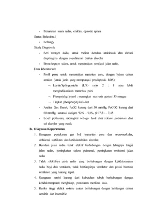 - Penurunan suara nafas, crakles, episode apnea
Status Behavioral
- Lethargy
Study Diagnostik
- Seri rontqen dada, untuk melihat densitas atelektasis dan elevasi
diaphragma dengan overdistensi duktus alveolar
- Bronchogram udara, untuk menentukan ventilasi jalan nafas.
Data laboratorium
- Profil paru, untuk menentukan maturitas paru, dengan bahan cairan
amnion (untuk janin yang mempunyai predisposisi RDS)
 Lecitin/Sphingomielin (L/S) ratio 2 : 1 atau lebih
mengindikasikan maturitas paru
 Phospatidyglicerol : meningkat saat usia gestasi 35 minggu
 Tingkat phosphatydylinositol
- Analisa Gas Darah, PaO2 kurang dari 50 mmHg, PaCO2 kurang dari
60 mmHg, saturasi oksigen 92% – 94%, pH 7,31 – 7,45
- Level pottasium, meningkat sebagai hasil dari release potassium dari
sel alveolar yang rusak
B. Diagnosa Keperawatan
1. Gangguan pertukaran gas b.d imaturitas paru dan neuromuskular,
defisiensi surfaktan dan ketidakstabilan alveolar.
2. Bersihan jalan nafas tidak efektif berhubungan dengan hilangnya fungsi
jalan nafas, peningkatan sekret pulmonal, peningkatan resistensi jalan
nafas
3. Tidak efektifnya pola nafas yang berhubungan dengan ketidaksamaan
nafas bayi dan ventilator, tidak berfungsinya ventilator dan posisi bantuan
ventilator yang kurang tepat.
4. Gangguan nutrisi kurang dari kebutuhan tubuh berhubungan dengan
ketidakmampuan menghisap, penurunan motilitas usus.
5. Resiko tinggi deficit volume cairan berhubungan dengan kehilangan cairan
sensible dan insensible
 