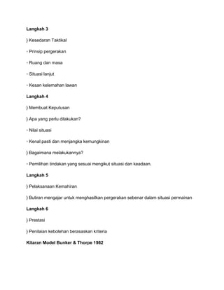 Langkah 3

} Kesedaran Taktikal

◦ Prinsip pergerakan

◦ Ruang dan masa

◦ Situasi lanjut

◦ Kesan kelemahan lawan

Langkah 4

} Membuat Keputusan

} Apa yang perlu dilakukan?

◦ Nilai situasi

◦ Kenal pasti dan menjangka kemungkinan

} Bagaimana melakukannya?

◦ Pemilihan tindakan yang sesuai mengikut situasi dan keadaan.

Langkah 5

} Pelaksanaan Kemahiran

} Butiran mengajar untuk menghasilkan pergerakan sebenar dalam situasi permainan

Langkah 6

} Prestasi

} Penilaian kebolehan berasaskan kriteria

Kitaran Model Bunker & Thorpe 1982
 