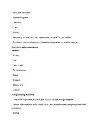 ◦ Jarak dan peralatan

◦ Sasaran bergerak

1. Perlahan

2. Laju

} Strategi

◦ Menyerang = merancang bagi mengenakan sasaran dengan mudah.

◦ Bertahan = mempertahan/menghalang objek daripada mengenakan sasaran.

Jenis-jenis sukan permainan
Sasaran.

} Archery

} Golf

} Lawn bowls

} Tenpin bowling

} Bocce

} Croquet

} Billiards and

} snooker

Jaring/Dinding (Net/Wall)

} Melibatkan pergerakan, kawalan dan pukulan ke arah ruang ditetapkan.

} Pemain akan membuat pihak lawan sukar untuk menerima atau mengembalikan objek
permainan.

} Strategi
 