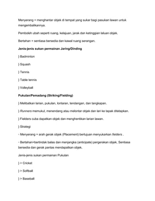 Menyerang = menghantar objek di tempat yang sukar bagi pasukan lawan untuk
mengembalikannya.

Pemboleh ubah seperti ruang, kelajuan, jarak dan ketinggian laluan objek.

Bertahan = sentiasa bersedia dan kawal ruang serangan.

Jenis-jenis sukan permainan Jaring/Dinding

} Badminton

} Squash

} Tennis

} Table tennis

} Volleyball

Pukulan/Pemadang (Striking/Fielding)

} Melibatkan larian, pukulan, lontaran, tendangan, dan tangkapan.

} Runners memukul, menendang atau melontar objek dan lari ke tapak ditetapkan.

} Fielders cuba dapatkan objek dan menghentikan larian lawan.

} Strategi

◦ Menyerang = arah gerak objek (Placement) bertujuan menyukarkan fielders .

◦ Bertahan=bertindak balas dan menjangka (anticipate) pergerakan objek, Sentiasa
bersedia dan gerak pantas mendapatkan objek.

Jenis-jenis sukan permainan Pukulan

} > Cricket

} > Softball

} > Baseball
 