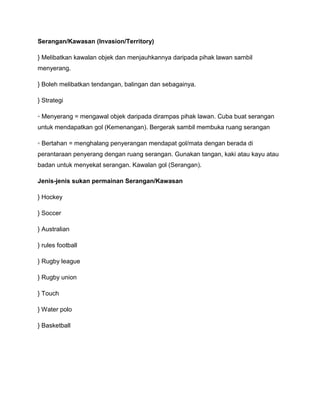 Serangan/Kawasan (Invasion/Territory)

} Melibatkan kawalan objek dan menjauhkannya daripada pihak lawan sambil
menyerang.

} Boleh melibatkan tendangan, balingan dan sebagainya.

} Strategi

◦ Menyerang = mengawal objek daripada dirampas pihak lawan. Cuba buat serangan
untuk mendapatkan gol (Kemenangan). Bergerak sambil membuka ruang serangan

◦ Bertahan = menghalang penyerangan mendapat gol/mata dengan berada di
perantaraan penyerang dengan ruang serangan. Gunakan tangan, kaki atau kayu atau
badan untuk menyekat serangan. Kawalan gol (Serangan).

Jenis-jenis sukan permainan Serangan/Kawasan

} Hockey

} Soccer

} Australian

} rules football

} Rugby league

} Rugby union

} Touch

} Water polo

} Basketball
 