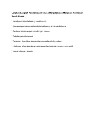 Langkah-Langkah Keselamatan Semasa Mengelola dan Mengurus Permainan
Kanak-Kanak

} Kenal pasti latar belakang murid-murid.

} Kawasan permainan selamat dari sebarang ancaman bahaya.

} Sentiasa sediakan peti pertolongan cemas.

} Pakaian pemain sesuai

} Peralatan dipastikan kesesuaian dan selamat digunakan.

} Ubahsuai tahap kesukaran permainan berdasarkan umur murid-murid.

} Kawal bilangan pemain.
 