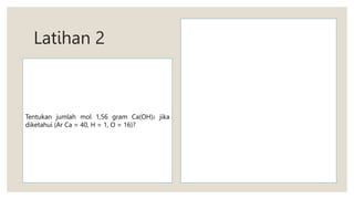 Latihan 2
Tentukan jumlah mol 1,56 gram Ca(OH)2 jika
diketahui (Ar Ca = 40, H = 1, O = 16)?
 