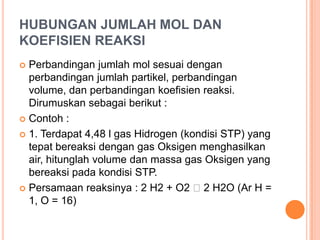 HUBUNGAN JUMLAH MOL DAN
KOEFISIEN REAKSI
 Perbandingan jumlah mol sesuai dengan
  perbandingan jumlah partikel, perbandingan
  volume, dan perbandingan koefisien reaksi.
  Dirumuskan sebagai berikut :
 Contoh :

 1. Terdapat 4,48 l gas Hidrogen (kondisi STP) yang
  tepat bereaksi dengan gas Oksigen menghasilkan
  air, hitunglah volume dan massa gas Oksigen yang
  bereaksi pada kondisi STP.
 Persamaan reaksinya : 2 H2 + O2 2 H2O (Ar H =
  1, O = 16)
 