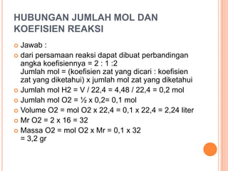 HUBUNGAN JUMLAH MOL DAN
KOEFISIEN REAKSI
 Jawab :
 dari persamaan reaksi dapat dibuat perbandingan
  angka koefisiennya = 2 : 1 :2
  Jumlah mol = (koefisien zat yang dicari : koefisien
  zat yang diketahui) x jumlah mol zat yang diketahui
 Jumlah mol H2 = V / 22,4 = 4,48 / 22,4 = 0,2 mol
 Jumlah mol O2 = ½ x 0,2= 0,1 mol
 Volume O2 = mol O2 x 22,4 = 0,1 x 22,4 = 2,24 liter
 Mr O2 = 2 x 16 = 32
 Massa O2 = mol O2 x Mr = 0,1 x 32
  = 3,2 gr
 