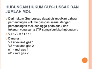 HUBUNGAN HUKUM GUY-LUSSAC DAN
JUMLAH MOL
 Dari hukum Guy-Lussac dapat disimpulkan bahwa
  perbandingan volume gas-gas sesuai dengan
  perbandingan mol, sehingga pada suhu dan
  tekanan yang sama (T,P sama) berlaku hubungan :
 V1 : V2 = n1 : n2

 Dimana :
  V1 = volume gas 1
  V2 = volume gas 2
  n1 = mol gas 1
  n2 = mol gas 2
 