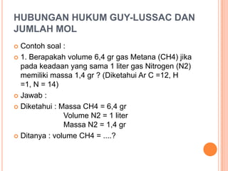 HUBUNGAN HUKUM GUY-LUSSAC DAN
JUMLAH MOL
 Contoh soal :
 1. Berapakah volume 6,4 gr gas Metana (CH4) jika
  pada keadaan yang sama 1 liter gas Nitrogen (N2)
  memiliki massa 1,4 gr ? (Diketahui Ar C =12, H
  =1, N = 14)
 Jawab :

 Diketahui : Massa CH4 = 6,4 gr
               Volume N2 = 1 liter
               Massa N2 = 1,4 gr
 Ditanya : volume CH4 = ....?
 