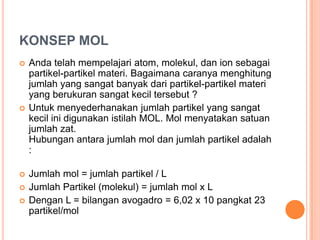 KONSEP MOL
   Anda telah mempelajari atom, molekul, dan ion sebagai
    partikel-partikel materi. Bagaimana caranya menghitung
    jumlah yang sangat banyak dari partikel-partikel materi
    yang berukuran sangat kecil tersebut ?
   Untuk menyederhanakan jumlah partikel yang sangat
    kecil ini digunakan istilah MOL. Mol menyatakan satuan
    jumlah zat.
    Hubungan antara jumlah mol dan jumlah partikel adalah
    :

   Jumlah mol = jumlah partikel / L
   Jumlah Partikel (molekul) = jumlah mol x L
   Dengan L = bilangan avogadro = 6,02 x 10 pangkat 23
    partikel/mol
 