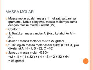 MASSA MOLAR
 Massa molar adalah massa 1 mol zat, satuannya
  gram/mol. Untuk senyawa, massa molarnya sama
  dengan massa molekul relatif (Mr).
 Contoh :
 1. Tentukan massa molar Al jika diketahui Ar Al =
  27.
 Jawab : massa molar Al = Ar = 27 gr/mol
 2. Hitunglah massa molar asam sulfat (H2SO4) jika
  diketahui Ar H =1, S =32, O =16)
 Jawab : massa molar H2SO4
  =(2 x 1) + ( 1 x 32 ) + ( 4 x 16) = 2 + 32 + 64
  = 98 gr/mol
 