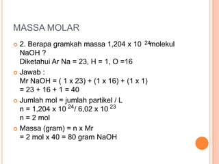 MASSA MOLAR
 2. Berapa gramkah massa 1,204 x 10 24molekul
  NaOH ?
  Diketahui Ar Na = 23, H = 1, O =16
 Jawab :
  Mr NaOH = ( 1 x 23) + (1 x 16) + (1 x 1)
  = 23 + 16 + 1 = 40
 Jumlah mol = jumlah partikel / L
  n = 1,204 x 10 24 / 6,02 x 10 23
  n = 2 mol
 Massa (gram) = n x Mr
  = 2 mol x 40 = 80 gram NaOH
 