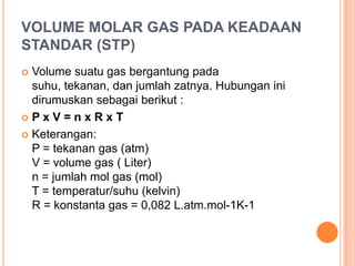 VOLUME MOLAR GAS PADA KEADAAN
STANDAR (STP)
 Volume suatu gas bergantung pada
  suhu, tekanan, dan jumlah zatnya. Hubungan ini
  dirumuskan sebagai berikut :
PxV=nxRxT

 Keterangan:
  P = tekanan gas (atm)
  V = volume gas ( Liter)
  n = jumlah mol gas (mol)
  T = temperatur/suhu (kelvin)
  R = konstanta gas = 0,082 L.atm.mol-1K-1
 