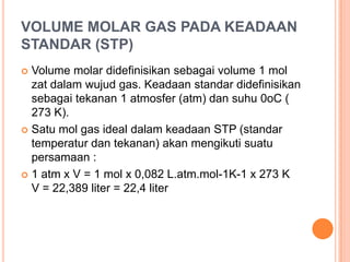VOLUME MOLAR GAS PADA KEADAAN
STANDAR (STP)
 Volume molar didefinisikan sebagai volume 1 mol
  zat dalam wujud gas. Keadaan standar didefinisikan
  sebagai tekanan 1 atmosfer (atm) dan suhu 0oC (
  273 K).
 Satu mol gas ideal dalam keadaan STP (standar
  temperatur dan tekanan) akan mengikuti suatu
  persamaan :
 1 atm x V = 1 mol x 0,082 L.atm.mol-1K-1 x 273 K
  V = 22,389 liter = 22,4 liter
 