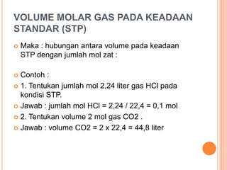 VOLUME MOLAR GAS PADA KEADAAN
STANDAR (STP)
   Maka : hubungan antara volume pada keadaan
    STP dengan jumlah mol zat :

 Contoh :
 1. Tentukan jumlah mol 2,24 liter gas HCl pada
  kondisi STP.
 Jawab : jumlah mol HCl = 2,24 / 22,4 = 0,1 mol

 2. Tentukan volume 2 mol gas CO2 .

 Jawab : volume CO2 = 2 x 22,4 = 44,8 liter
 