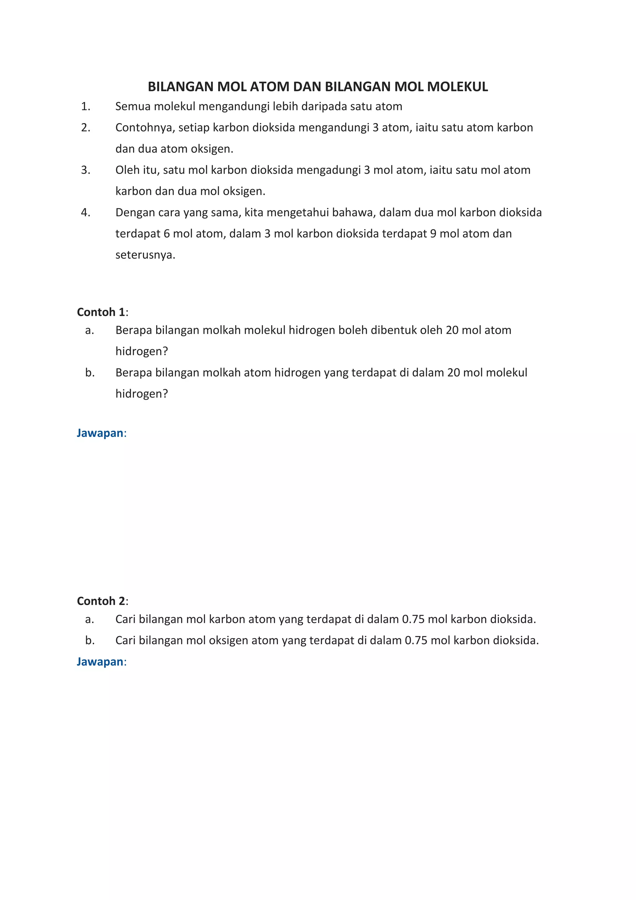BILANGAN MOL ATOM DAN BILANGAN MOL MOLEKUL
1. Semua molekul mengandungi lebih daripada satu atom
2. Contohnya, setiap karbon dioksida mengandungi 3 atom, iaitu satu atom karbon
dan dua atom oksigen.
3. Oleh itu, satu mol karbon dioksida mengadungi 3 mol atom, iaitu satu mol atom
karbon dan dua mol oksigen.
4. Dengan cara yang sama, kita mengetahui bahawa, dalam dua mol karbon dioksida
terdapat 6 mol atom, dalam 3 mol karbon dioksida terdapat 9 mol atom dan
seterusnya.
Contoh 1:
a. Berapa bilangan molkah molekul hidrogen boleh dibentuk oleh 20 mol atom
hidrogen?
b. Berapa bilangan molkah atom hidrogen yang terdapat di dalam 20 mol molekul
hidrogen?
Jawapan:
Contoh 2:
a. Cari bilangan mol karbon atom yang terdapat di dalam 0.75 mol karbon dioksida.
b. Cari bilangan mol oksigen atom yang terdapat di dalam 0.75 mol karbon dioksida.
Jawapan:
 