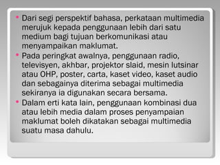    Dari segi perspektif bahasa, perkataan multimedia
    merujuk kepada penggunaan lebih dari satu
    medium bagi tujuan berkomunikasi atau
    menyampaikan maklumat.
   Pada peringkat awalnya, penggunaan radio,
    televisyen, akhbar, projektor slaid, mesin lutsinar
    atau OHP, poster, carta, kaset video, kaset audio
    dan sebagainya diterima sebagai multimedia
    sekiranya ia digunakan secara bersama.
   Dalam erti kata lain, penggunaan kombinasi dua
    atau lebih media dalam proses penyampaian
    maklumat boleh dikatakan sebagai multimedia
    suatu masa dahulu.
 